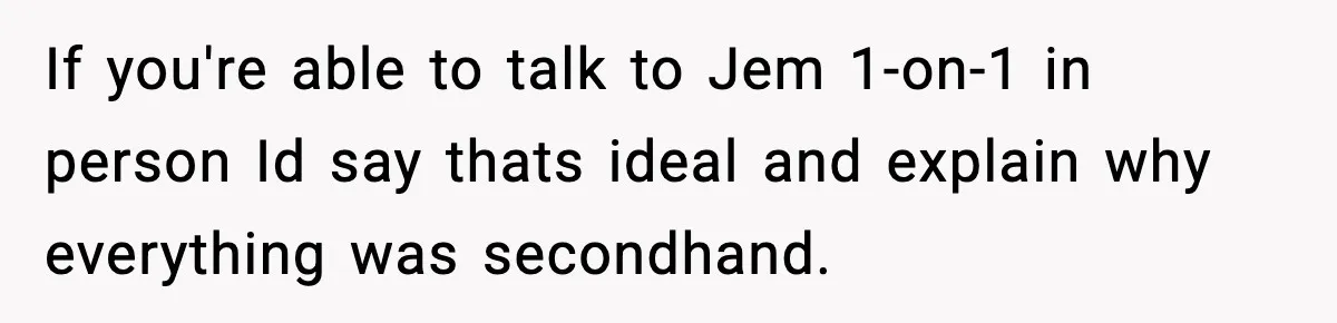 If you're able to talk to Jem 1-on-1 in person Id say thats ideal and explain why everything was secondhand.