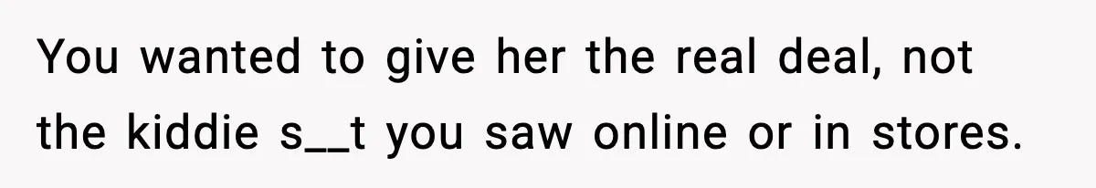 You wanted to give her the real deal, not the kiddie s__t you saw online or in stores.