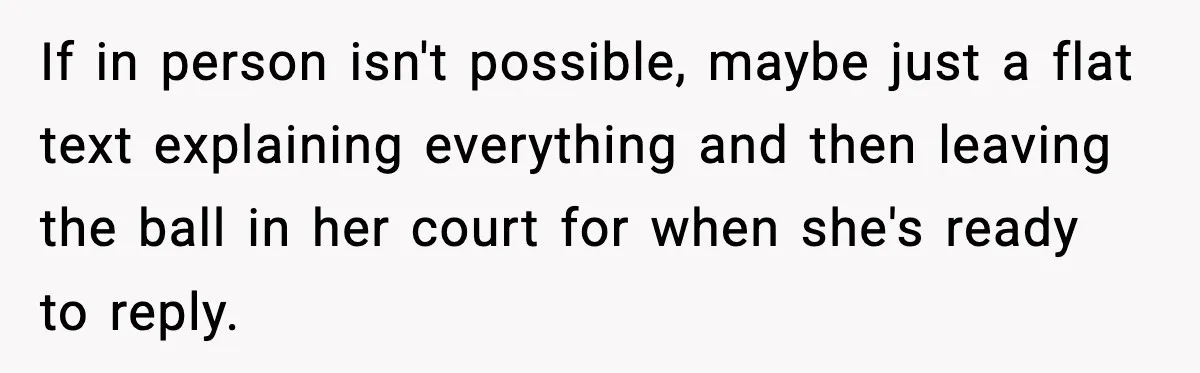 If in person isn't possible, maybe just a flat text explaining everything and then leaving the ball in her court for when she's ready to reply.