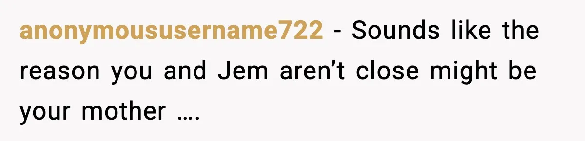 anonymoususername722 − Sounds like the reason you and Jem aren’t close might be your mother ….
