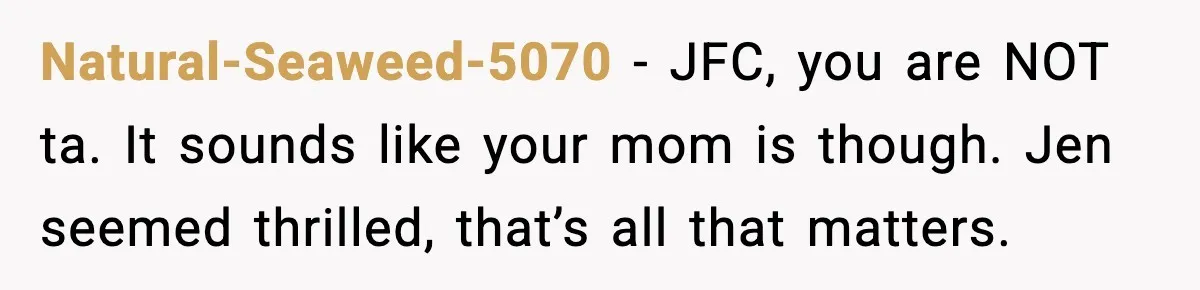 Natural-Seaweed-5070 − JFC, you are NOT ta. It sounds like your mom is though. Jen seemed thrilled, that’s all that matters.