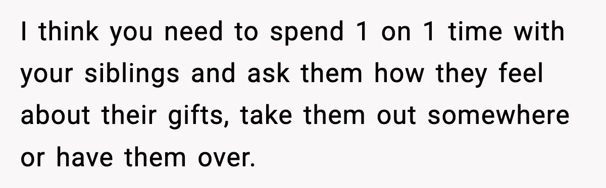 I think you need to spend 1 on 1 time with your siblings and ask them how they feel about their gifts, take them out somewhere or have them over.