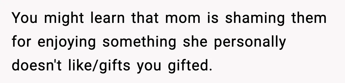 You might learn that mom is shaming them for enjoying something she personally doesn't like/gifts you gifted.