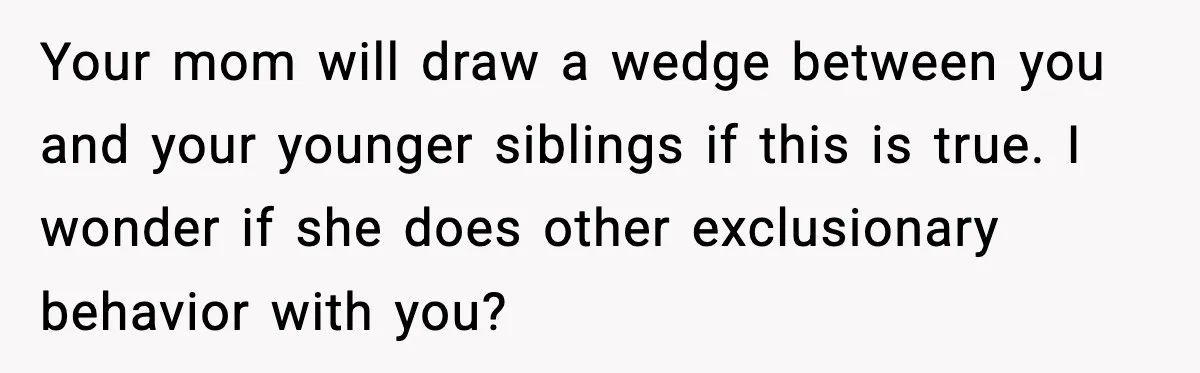 Your mom will draw a wedge between you and your younger siblings if this is true. I wonder if she does other exclusionary behavior with you?