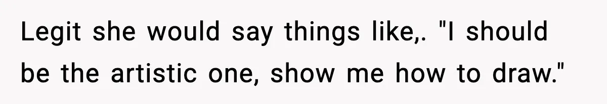 Legit she would say things like,. "I should be the artistic one, show me how to draw."