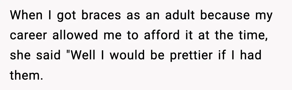 When I got braces as an adult because my career allowed me to afford it at the time, she said "Well I would be prettier if I had them.