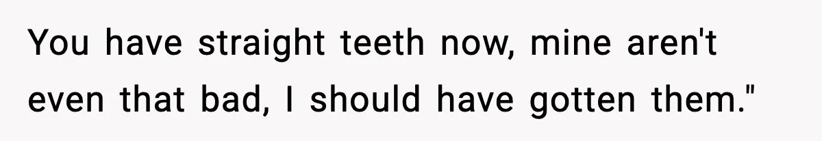 You have straight teeth now, mine aren't even that bad, I should have gotten them."