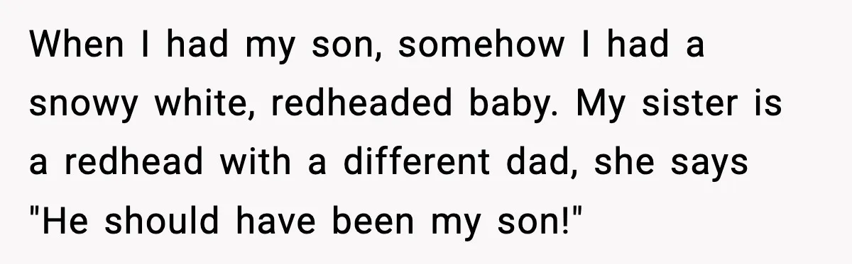 When I had my son, somehow I had a snowy white, redheaded baby. My sister is a redhead with a different dad, she says "He should have been my son!"