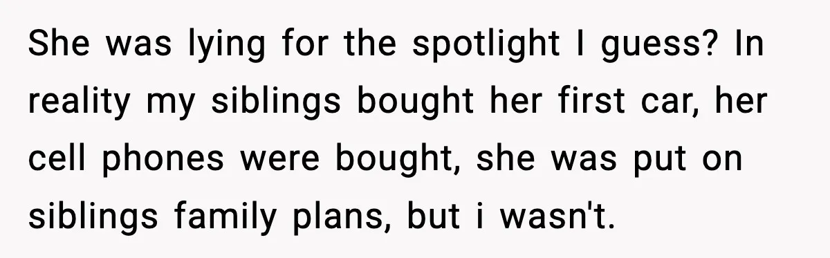 She was lying for the spotlight I guess? In reality my siblings bought her first car, her cell phones were bought, she was put on siblings family plans, but i...
