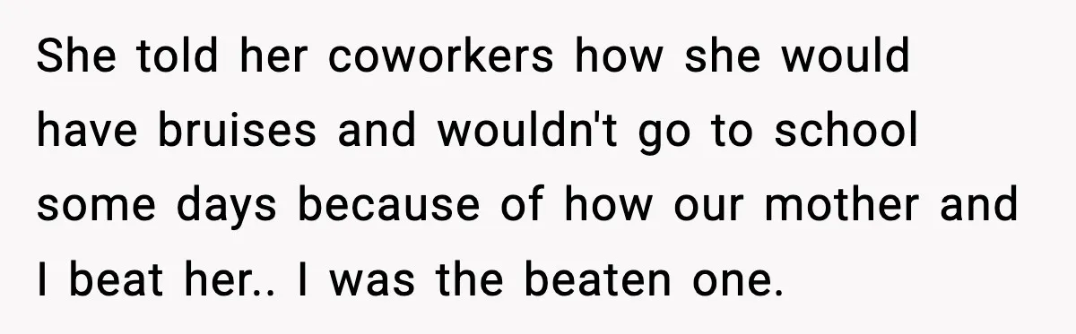 She told her coworkers how she would have bruises and wouldn't go to school some days because of how our mother and I beat her.. I was the beaten one.