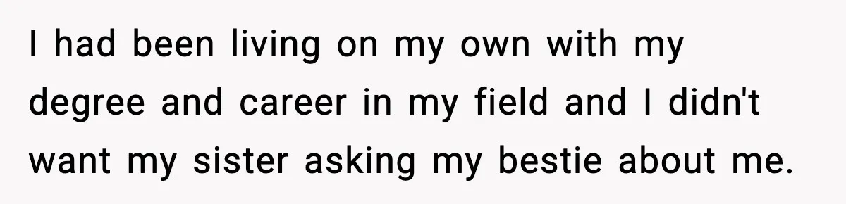 I had been living on my own with my degree and career in my field and I didn't want my sister asking my bestie about me.