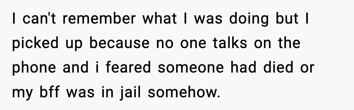 I can't remember what I was doing but I picked up because no one talks on the phone and i feared someone had died or my bff was in jail...