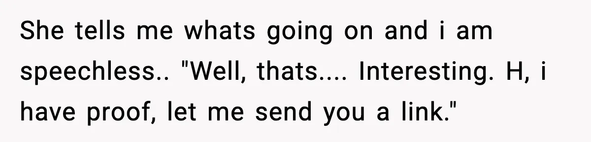 She tells me whats going on and i am speechless.. "Well, thats.... Interesting. H, i have proof, let me send you a link."