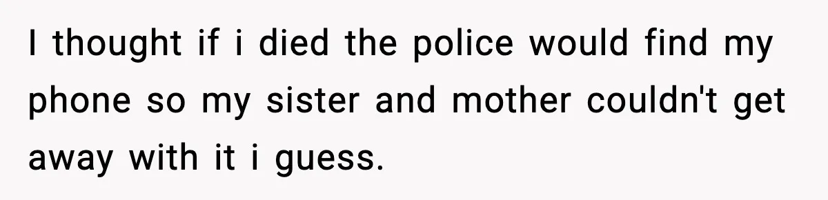 I thought if i died the police would find my phone so my sister and mother couldn't get away with it i guess.
