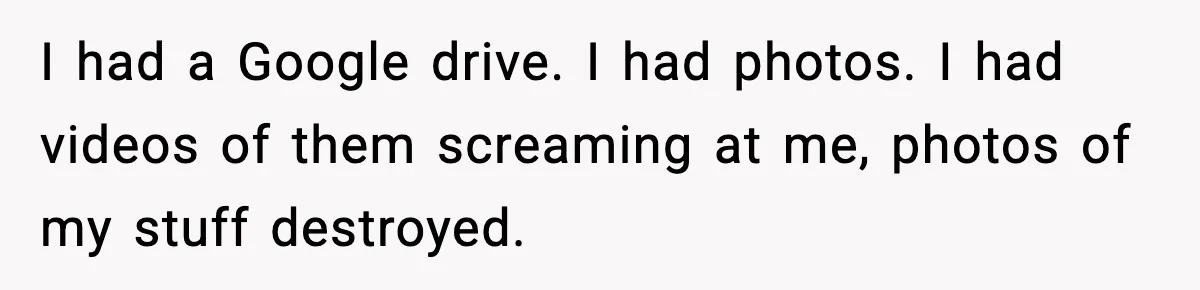 I had a Google drive. I had photos. I had videos of them screaming at me, photos of my stuff destroyed.