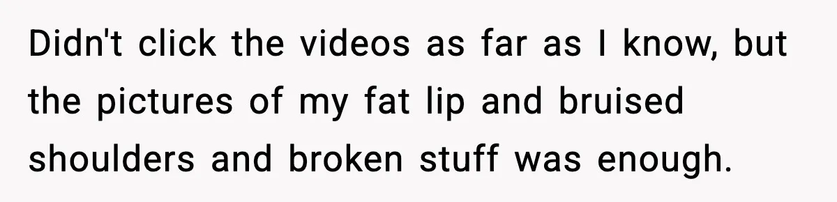Didn't click the videos as far as I know, but the pictures of my fat lip and bruised shoulders and broken stuff was enough.
