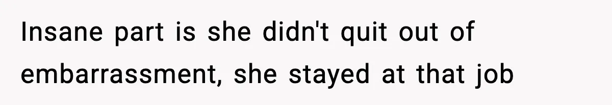 Insane part is she didn't quit out of embarrassment, she stayed at that job