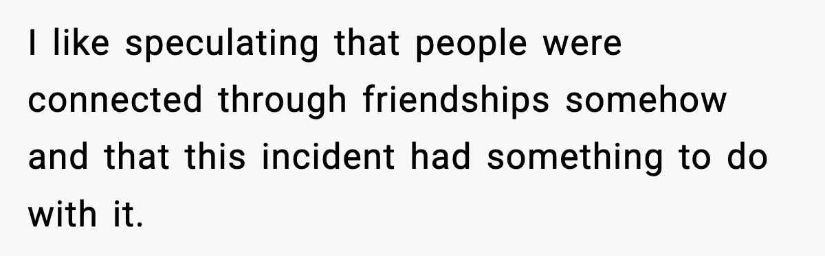 I like speculating that people were connected through friendships somehow and that this incident had something to do with it.