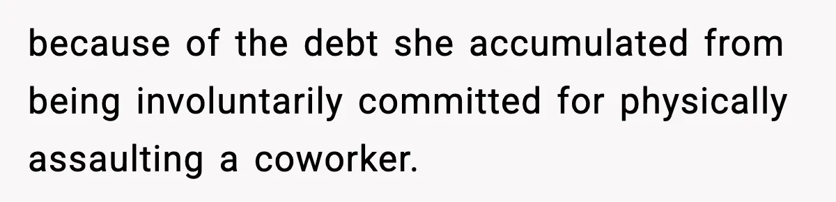 because of the debt she accumulated from being involuntarily committed for physically assaulting a coworker.