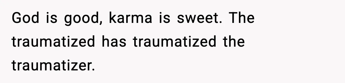 God is good, karma is sweet. The traumatized has traumatized the traumatizer.