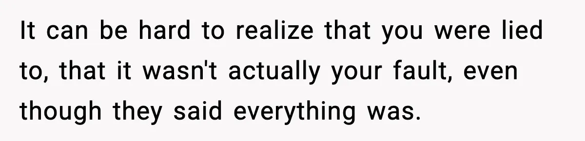 It can be hard to realize that you were lied to, that it wasn't actually your fault, even though they said everything was.