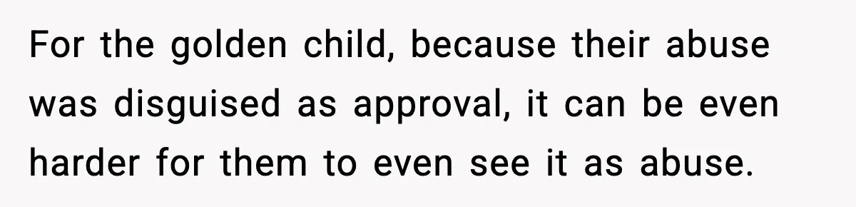 For the golden child, because their abuse was disguised as approval, it can be even harder for them to even see it as abuse.