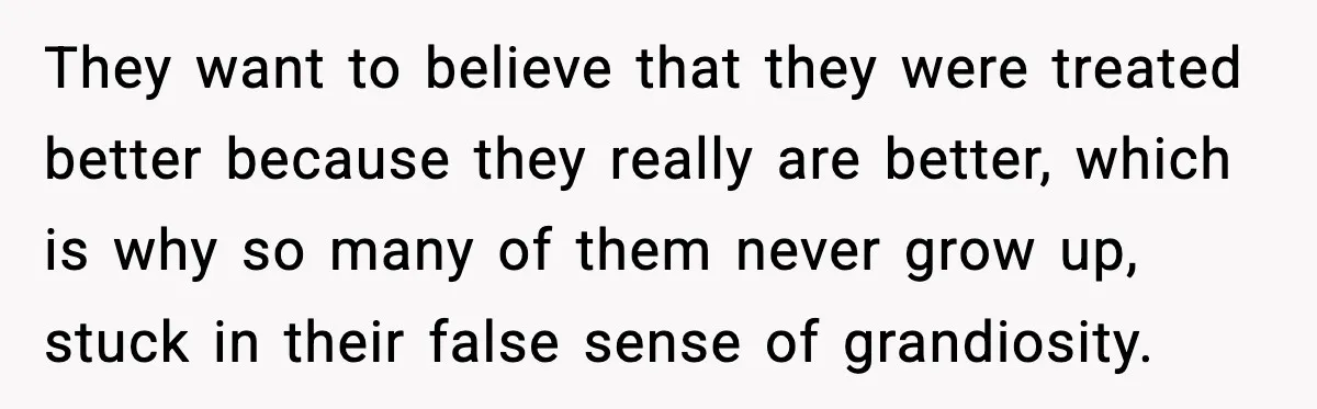 They want to believe that they were treated better because they really are better, which is why so many of them never grow up, stuck in their false sense of...
