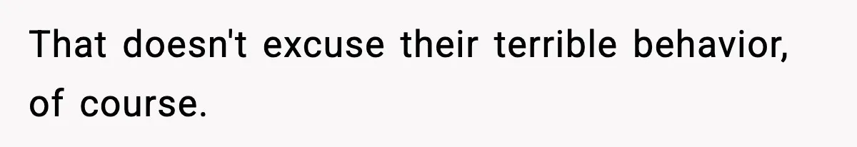 That doesn't excuse their terrible behavior, of course.