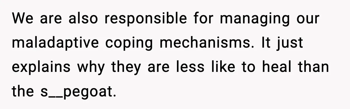 We are also responsible for managing our maladaptive coping mechanisms. It just explains why they are less like to heal than the s__pegoat.