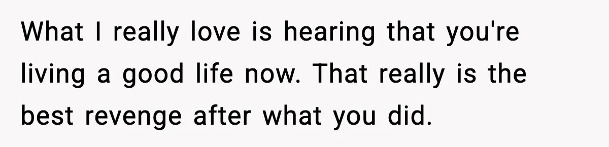What I really love is hearing that you're living a good life now. That really is the best revenge after what you did.