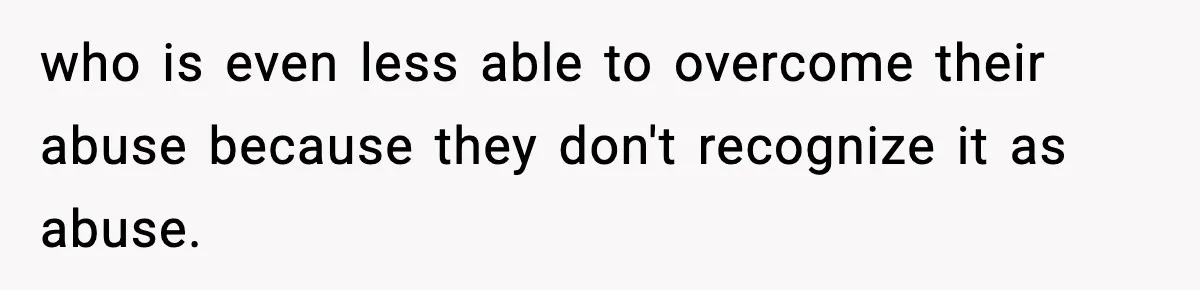 who is even less able to overcome their abuse because they don't recognize it as abuse.
