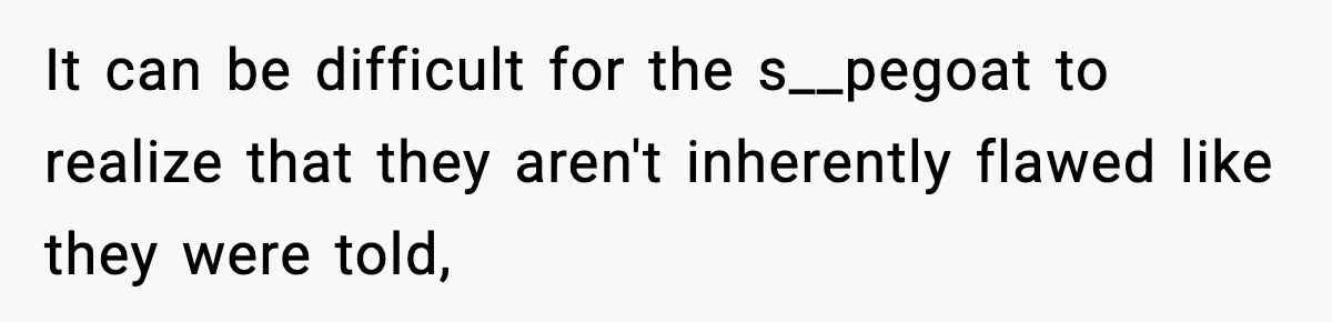 It can be difficult for the s__pegoat to realize that they aren't inherently flawed like they were told,