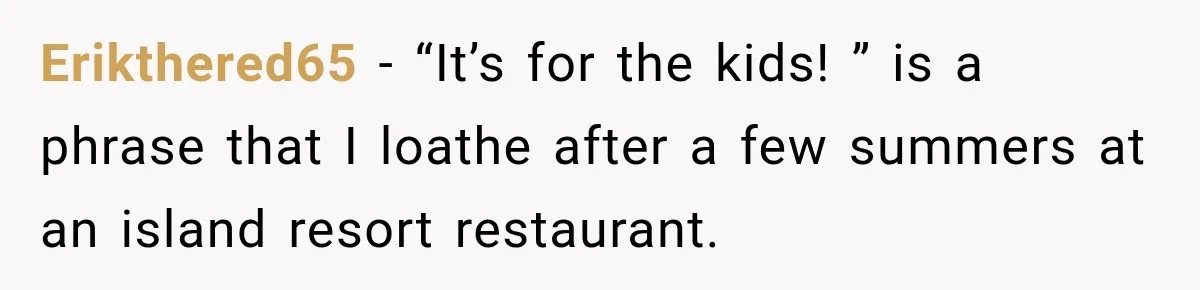 Parents Brought Their Child Into an Adults-Only Spa, Then Blamed Everyone Else for Enforcing the Rule Erikthered65 − “It’s for the kids! ” is a phrase that I loathe after a few summers at an island resort restaurant.