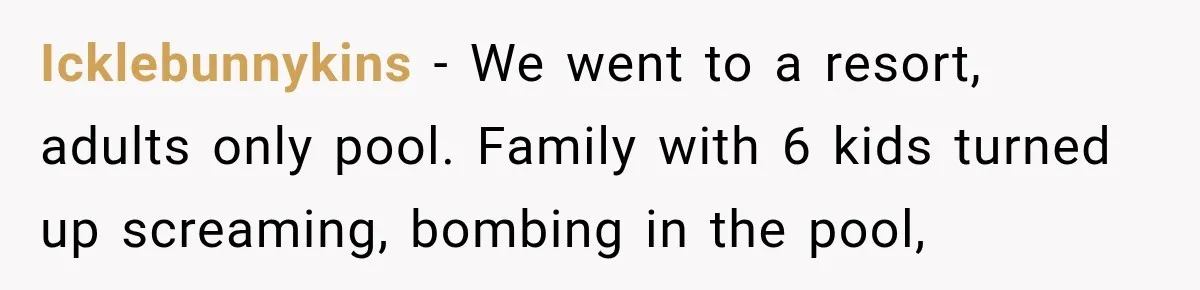 Parents Brought Their Child Into an Adults-Only Spa, Then Blamed Everyone Else for Enforcing the Rule Icklebunnykins − We went to a resort, adults only pool. Family with 6 kids turned up screaming, bombing in the pool,