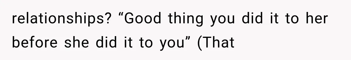 relationships? “Good thing you did it to her before she did it to you” (That