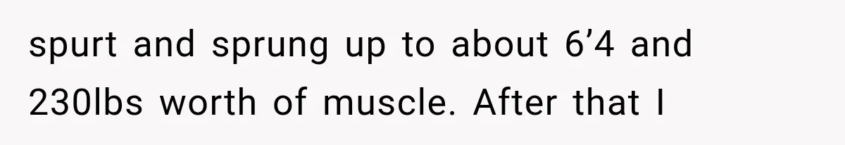 spurt and sprung up to about 6’4 and 230lbs worth of muscle. After that I