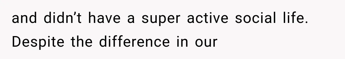 and didn’t have a super active social life. Despite the difference in our