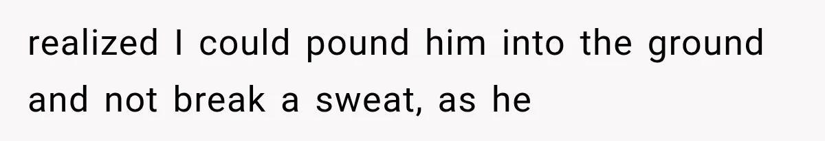 realized I could pound him into the ground and not break a sweat, as he