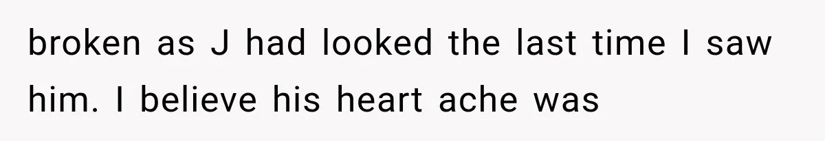 broken as J had looked the last time I saw him. I believe his heart ache was
