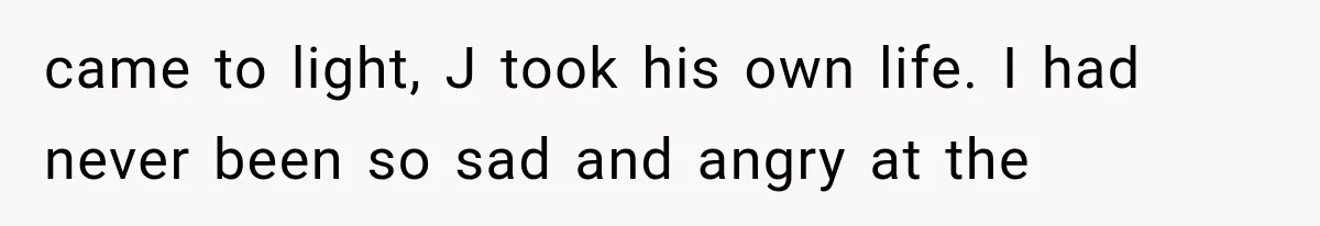 came to light, J took his own life. I had never been so sad and angry at the