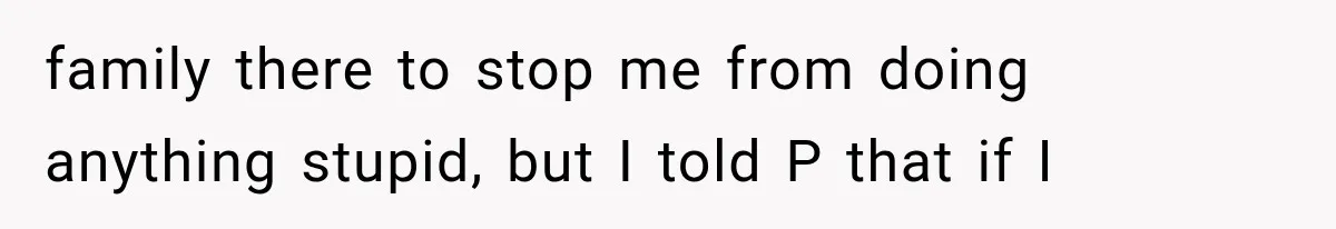 family there to stop me from doing anything stupid, but I told P that if I