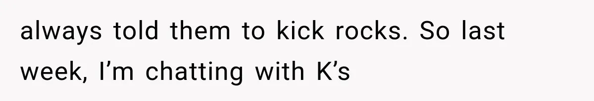 always told them to kick rocks. So last week, I’m chatting with K’s