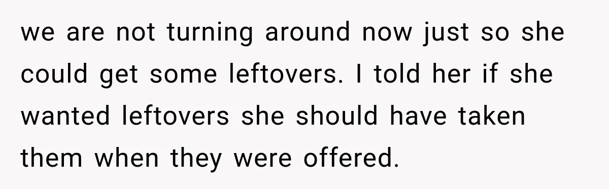 we are not turning around now just so she could get some leftovers. I told her if she wanted leftovers she should have taken them when they were offered.