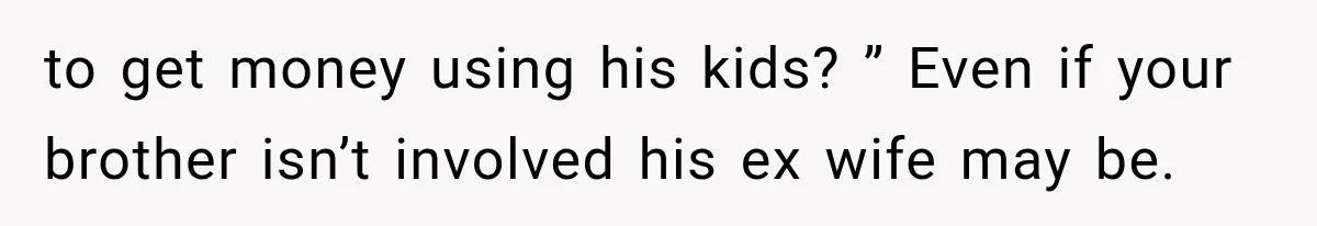 to get money using his kids? ” Even if your brother isn’t involved his ex wife may be.