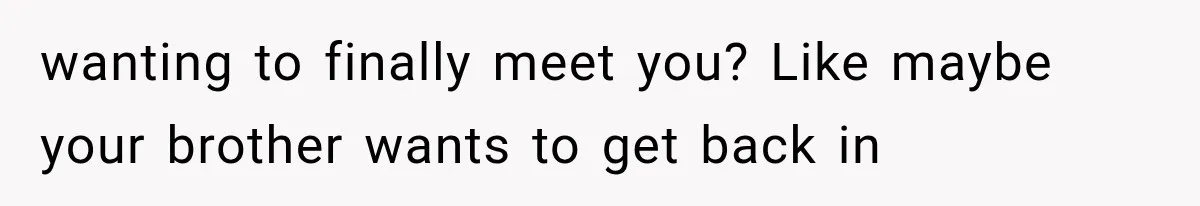 wanting to finally meet you? Like maybe your brother wants to get back in