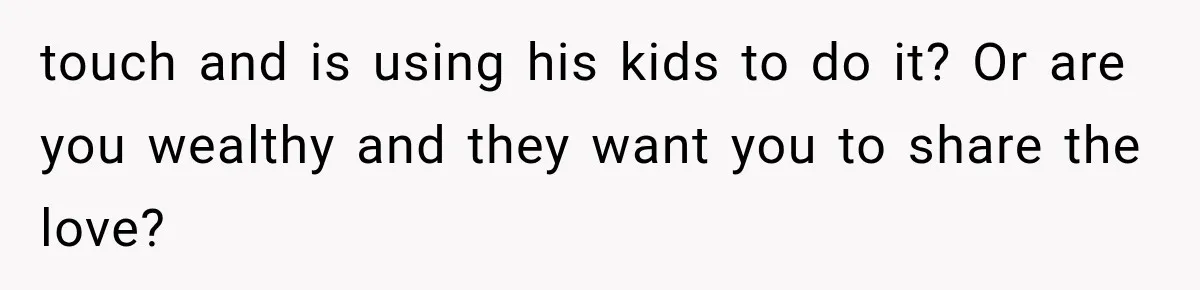 touch and is using his kids to do it? Or are you wealthy and they want you to share the love?