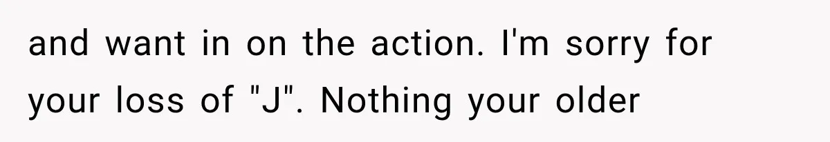 and want in on the action. I'm sorry for your loss of "J". Nothing your older