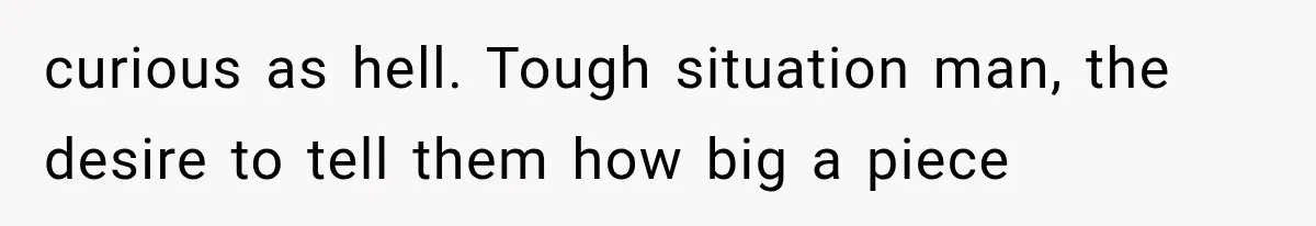 curious as hell. Tough situation man, the desire to tell them how big a piece