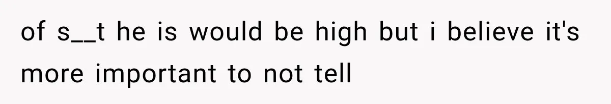 of s__t he is would be high but i believe it's more important to not tell