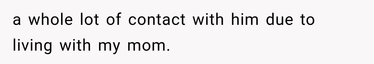 a whole lot of contact with him due to living with my mom.